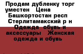 Продам дубленку,торг уместен › Цена ­ 10 000 - Башкортостан респ., Стерлитамакский р-н Одежда, обувь и аксессуары » Женская одежда и обувь   